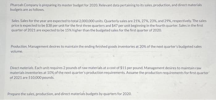 Pharoah Company is preparing its master budget for 2020. Relevant data pertaining to its sales, production, and direct materials
budgets are as follows.
Sales. Sales for the year are expected to total 2,000,000 units. Quarterly sales are 21%, 27%, 23%, and 29%, respectively. The sales
price is expected to be $38 per unit for the first three quarters and $47 per unit beginning in the fourth quarter. Sales in the first
quarter of 2021 are expected to be 15% higher than the budgeted sales for the first quarter of 2020.
Production. Management desires to maintain the ending finished goods inventories at 20% of the next quarter's budgeted sales
volume.
Direct materials. Each unit requires 2 pounds of raw materials at a cost of $11 per pound. Management desires to maintain raw
materials inventories at 10% of the next quarter's production requirements. Assume the production requirements for first quarter"
of 2021 are 510,000 pounds.
Prepare the sales, production, and direct materials budgets by quarters for 2020.