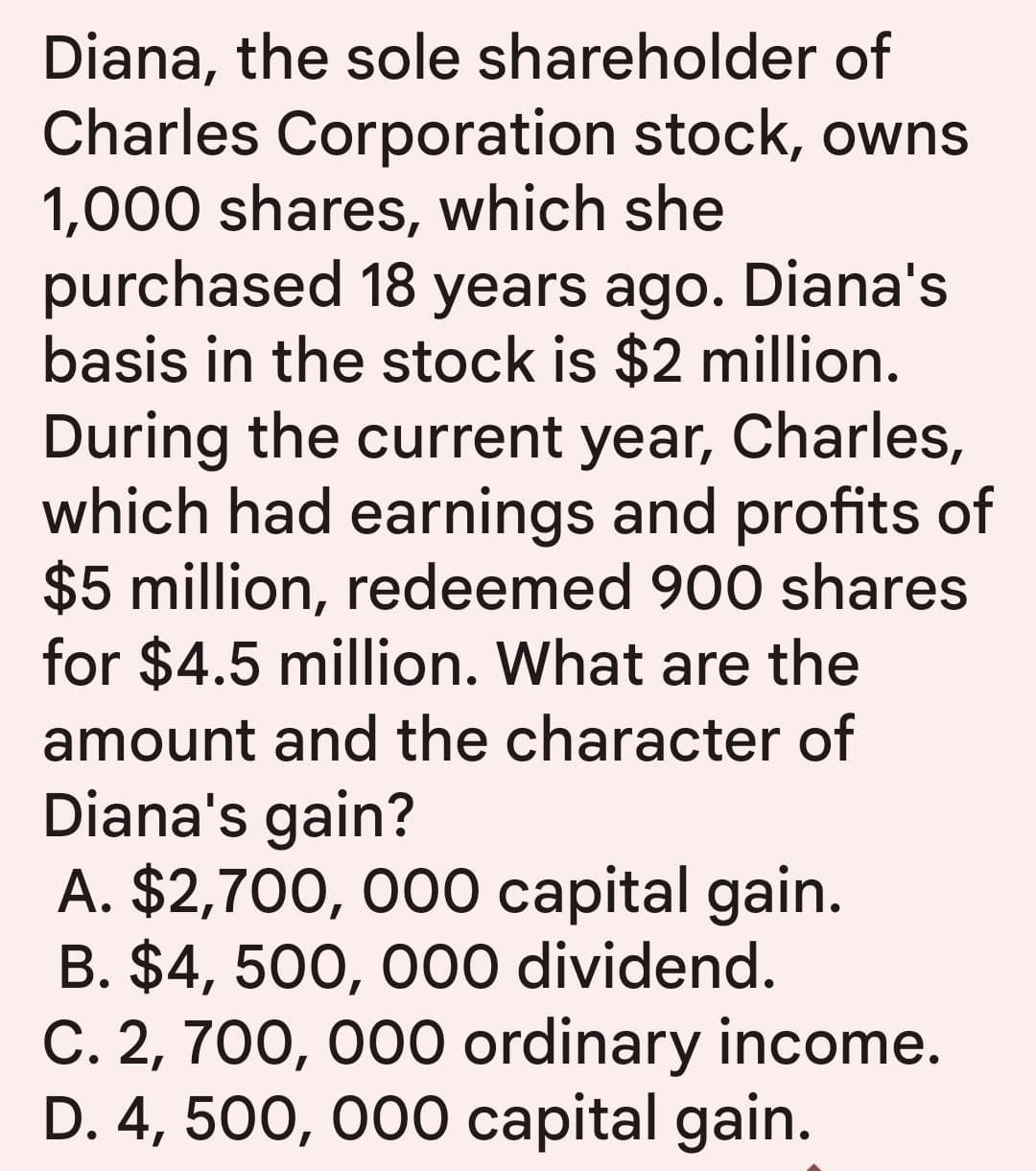 Diana, the sole shareholder of
Charles Corporation stock, owns
1,000 shares, which she
purchased 18 years ago. Diana's
basis in the stock is $2 million.
During the current year, Charles,
which had earnings and profits of
$5 million, redeemed 900 shares
for $4.5 million. What are the
amount and the character of
Diana's gain?
A. $2,700, 000 capital gain.
B. $4,500,000 dividend.
C. 2, 700, 000 ordinary income.
D. 4,500,000 capital gain.