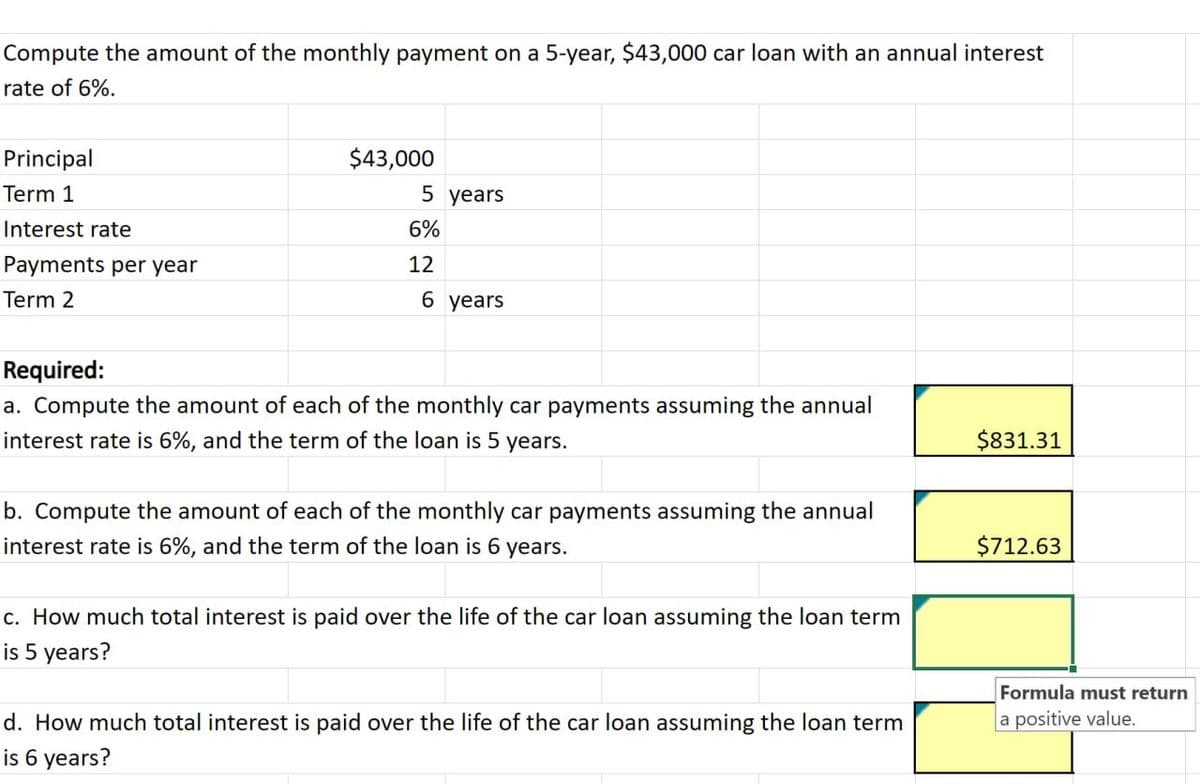 Compute the amount of the monthly payment on a 5-year, $43,000 car loan with an annual interest
rate of 6%.
Principal
Term 1
Interest rate
Payments per year
Term 2
$43,000
5 years
6%
12
6 years
Required:
a. Compute the amount of each of the monthly car payments assuming the annual
interest rate is 6%, and the term of the loan is 5 years.
b. Compute the amount of each of the monthly car payments assuming the annual
interest rate is 6%, and the term of the loan is 6 years.
c. How much total interest is paid over the life of the car loan assuming the loan term
is 5 years?
d. How much total interest is paid over the life of the car loan assuming the loan term
is 6 years?
$831.31
$712.63
Formula must return
a positive value.