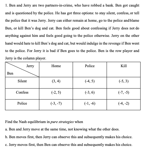 1. Ben and Jerry are two partners-in-crime, who have robbed a bank. Ben got caught
and is questioned by the police. He has got three options: to stay silent, confess, or tell
the police that it was Jerry. Jerry can either remain at home, go to the police and blame
Ben, or kill Ben's dog and cat. Ben feels good about confessing if Jerry does not do
anything against him and feels good going to the police otherwise. Jerry on the other
hand would hate to kill Ben's dog and cat, but would indulge in the revenge if Ben went
to the police. For Jerry it is bad if Ben goes to the police. Ben is the row player and
Jerry is the column player.
Jerry
Home
Police
Kill
Ben
Silent
(3,4)
(-4,5)
(-5,3)
Confess
(-2,5)
(-3, 6)
(-7,-5)
Police
(-3,-7)
(-1,-6)
(-4,-2)
Find the Nash equilibrium in pure strategies when
a. Ben and Jerry move at the same time, not knowing what the other does.
b. Ben moves first, then Jerry can observe this and subsequently makes his choice.
c. Jerry moves first, then Ben can observe this and subsequently makes his choice.