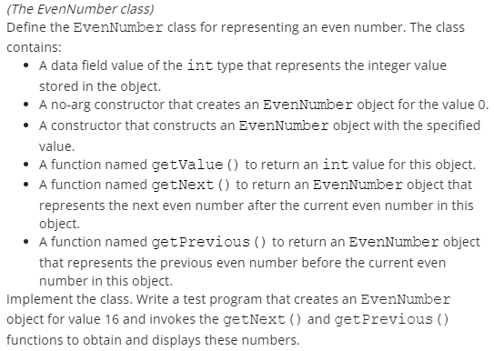 (The EvenNumber class)
Define the EvenNumber class for representing an even number. The class
contains:
• A data field value of the int type that represents the integer value
stored in the object.
• A no-arg constructor that creates an EvenNumber object for the value 0.
• A constructor that constructs an EvenNumber object with the specified
value.
• A function named getValue () to return an int value for this object.
• A function named getNext () to return an EvenNumber object that
represents the next even number after the current even number in this
object.
• A function named get Previous () to return an EvenNumber object
that represents the previous even number before the current even
number in this object.
Implement the class. Write a test program that creates an EvenNumber
object for value 16 and invokes the getNext () and get Previous ()
functions to obtain and displays these numbers.