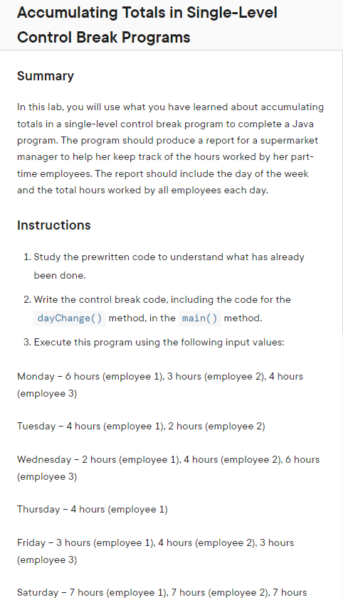 Accumulating Totals in Single-Level
Control Break Programs
Summary
In this lab, you will use what you have learned about accumulating
totals in a single-level control break program to complete a Java
program. The program should produce a report for a supermarket
manager to help her keep track of the hours worked by her part-
time employees. The report should include the day of the week
and the total hours worked by all employees each day.
Instructions
1. Study the prewritten code to understand what has already
been done.
2. Write the control break code, including the code for the
dayChange() method, in the main() method.
3. Execute this program using the following input values:
Monday - 6 hours (employee 1), 3 hours (employee 2), 4 hours
(employee 3)
Tuesday - 4 hours (employee 1), 2 hours (employee 2)
Wednesday - 2 hours (employee 1), 4 hours (employee 2), 6 hours
(employee 3)
Thursday - 4 hours (employee 1)
Friday - 3 hours (employee 1), 4 hours (employee 2), 3 hours
(employee 3)
Saturday - 7 hours (employee 1), 7 hours (employee 2), 7 hours
