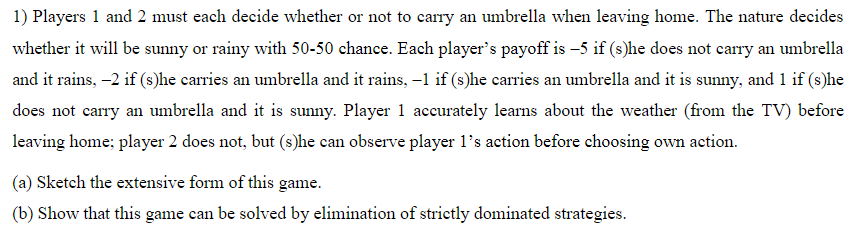 1) Players 1 and 2 must each decide whether or not to carry an umbrella when leaving home. The nature decides
whether it will be sunny or rainy with 50-50 chance. Each player's payoff is -5 if (s)he does not carry an umbrella
and it rains, -2 if (s)he carries an umbrella and it rains, -1 if (s)he carries an umbrella and it is sunny, and 1 if (s)he
does not carry an umbrella and it is sunny. Player 1 accurately learns about the weather (from the TV) before
leaving home; player 2 does not, but (s)he can observe player 1l's action before choosing own action.
(a) Sketch the extensive form of this game.
(b) Show that this game can be solved by elimination of strictly dominated strategies.
