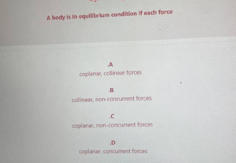 A body is in equilibrium condition if each force
.A
coplanar, collinear forces
.B
collinear, non-concurrent forces
.C
coplanar, non-concurrent forces
.D
coplanar, concurrent forces