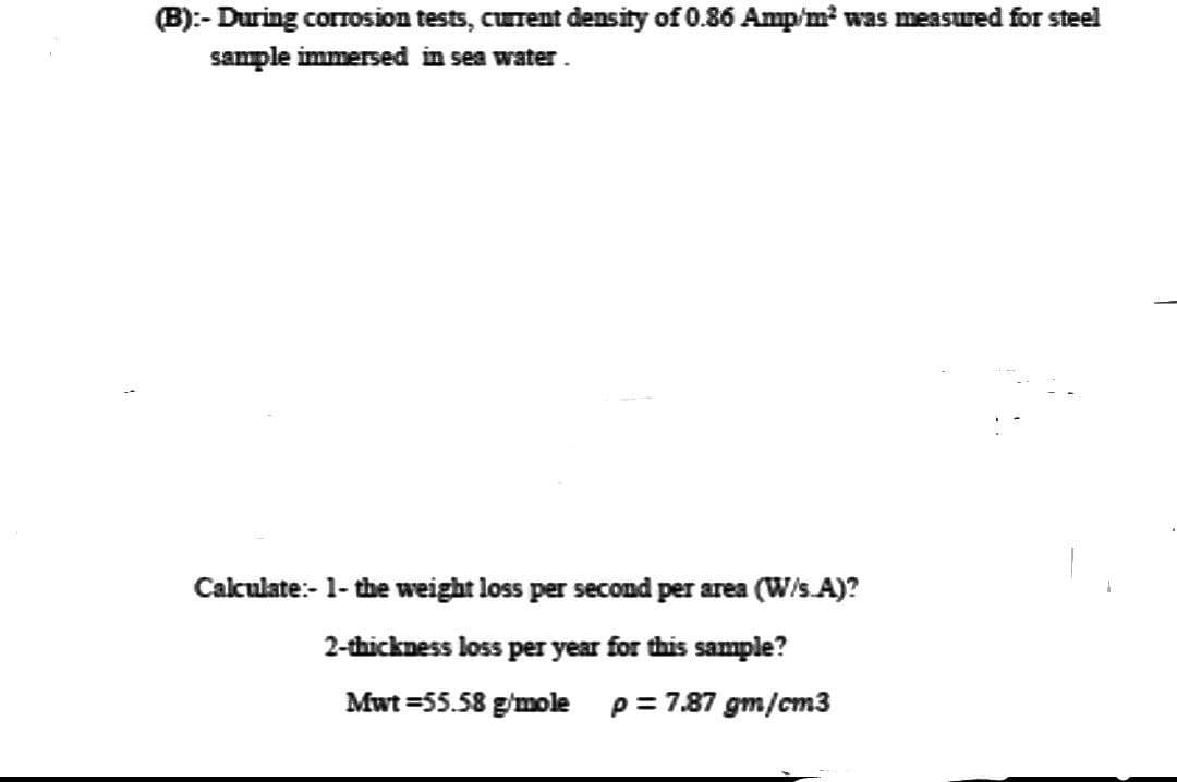 (B):-During corrosion tests, current density of 0.86 Amp/m² was measured for steel
sample immersed in sea water.
Calculate:- 1- the weight loss per second per area (W/s.A)?
2-thickness loss per year for this sample?
Mwt=55.58 g/mole p = 7.87 gm/cm3