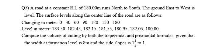 QS) A road at a constant R.L of 180.00m runs North to South. The ground East to West is
level. The surface levels along the center line of the road are as follows:
Changing in meter: 0 30 60 90 120 150 180
Level in meter: 183.50, 182.45, 182.15, 181.55, 180.95, 182.05, 180.80
Compute the volume of cutting by both the trapezoidal and prismoidal formulas, given that
the width at formation level is 8m and the side slopes is 1 to 1.