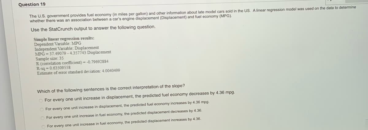 Question 19
The U.S. government provides fuel economy (in miles per gallon) and other information about late model cars sold in the US. A linear regression model was used on the data to determine
whether there was an association between a car's engine displacement (Displacement) and fuel economy (MPG).
Use the StatCrunch output to answer the following question.
Simple linear regression results:
Dependent Variable: MPG
Independent Variable: Displacement
MPG 37.49079 -4.357743 Displacement
Sample size: 35
R (correlation coefficient)- -0.79692884
R-sq-0.63509558
Estimate of error standard deviation: 4.0040499
Which of the following sentences is the correct interpretation of the slope?
For every one unit increase in displacement, the predicted fuel economy decreases by 4.36 mpg.
For every one unit increase in displacement, the predicted fuel economy increases by 4.36 mpg.
For every one unit increase in fuel economy, the predicted displacement decreases by 4.36.
For every one unit increase in fuel economy, the predicted displacement increases by 4.36.