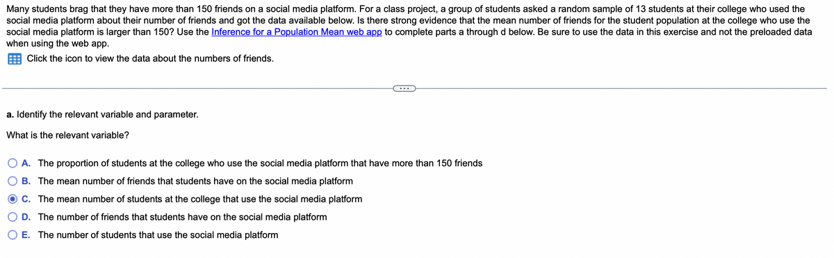 Many students brag that they have more than 150 friends on a social media platform. For a class project, a group of students asked a random sample of 13 students at their college who used the
social media platform about their number of friends and got the data available below. Is there strong evidence that the mean number of friends for the student population at the college who use the
social media platform is larger than 150? Use the Inference for a Population Mean web app to complete parts a through d below. Be sure to use the data in this exercise and not the preloaded data
when using the web app.
Click the icon to view the data about the numbers of friends.
a. Identify the relevant variable and parameter.
What is the relevant variable?
A. The proportion of students at the college who use the social media platform that have more than 150 friends
B. The mean number of friends that students have on the social media platform
C. The mean number of students at the college that use the social media platform
D. The number of friends that students have on the social media platform
E. The number of students that use the social media platform