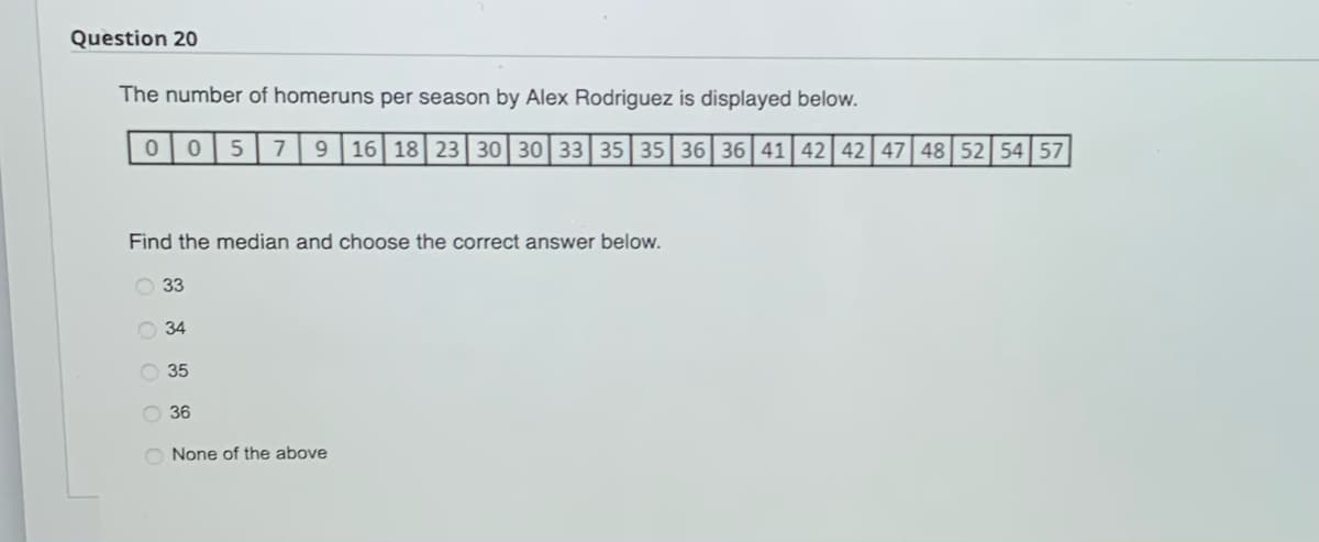 Question 20
The number of homeruns per season by Alex Rodriguez is displayed below.
0 0 5 7 9 16 18 23 30 30 33 35 35 36 36 41 42 42 47 48 52 54 57
Find the median and choose the correct answer below.
33
34
35
36
None of the above