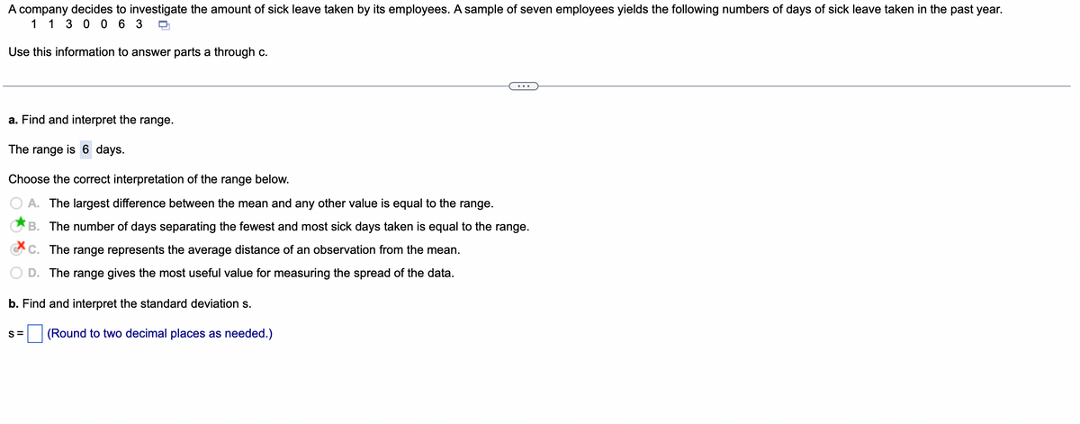 A company decides to investigate the amount of sick leave taken by its employees. A sample of seven employees yields the following numbers of days of sick leave taken in the past year.
1 1 3 0 0 63 O
Use this information to answer parts a through c.
a. Find and interpret the range.
The range is 6 days.
Choose the correct interpretation of the range below.
A. The largest difference between the mean and any other value is equal to the range.
B. The number of days separating the fewest and most sick days taken is equal to the range.
C. The range represents the average distance of an observation from the mean.
D. The range gives the most useful value for measuring the spread of the data.
b. Find and interpret the standard deviation s.
(Round to two decimal places as needed.)
S=
