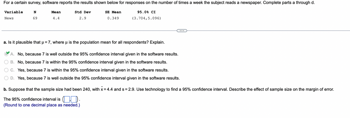 For a certain survey, software reports the results shown below for responses on the number of times a week the subject reads a newspaper. Complete parts a through d.
N
69
95.0% CI
(3.704,5.096)
Variable
News
Mean
4.4
Std Dev
2.9
SE Mean
0.349
a. Is it plausible that µ = 7, where μ is the population mean for all respondents? Explain.
A. No, because 7 is well outside the 95% confidence interval given in the software results.
B. No, because 7 is within the 95% confidence interval given in the software results.
C. Yes, because 7 is within the 95% confidence interval given in the software results.
D. Yes, because 7 is well outside the 95% confidence interval given in the software results.
b. Suppose that the sample size had been 240, with x = 4.4 and s= 2.9. Use technology to find a 95% confidence interval. Describe the effect of sample size on the margin of error.
The 95% confidence interval is
(Round to one decimal place as needed.)