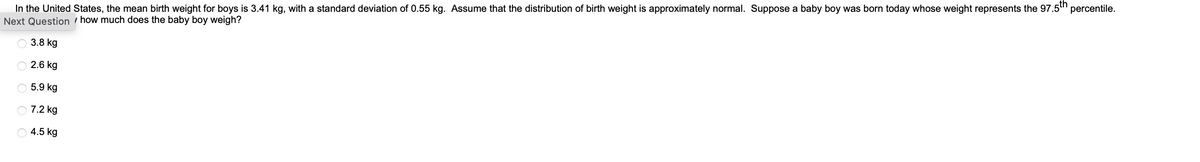 In the United States, the mean birth weight for boys is 3.41 kg, with a standard deviation of 0.55 kg. Assume that the distribution of birth weight is approximately normal. Suppose a baby boy was born today whose weight represents the 97.5th percentile.
Next Question how much does the baby boy weigh?
3.8 kg
2.6 kg
5.9 kg
7.2 kg
4.5 kg