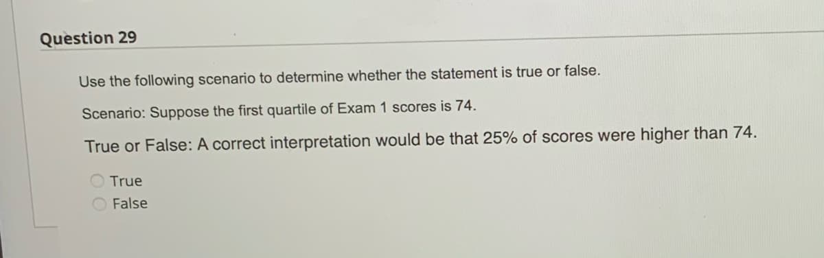 Question 29
Use the following scenario to determine whether the statement is true or false.
Scenario: Suppose the first quartile of Exam 1 scores is 74.
True or False: A correct interpretation would be that 25% of scores were higher than 74.
True
False