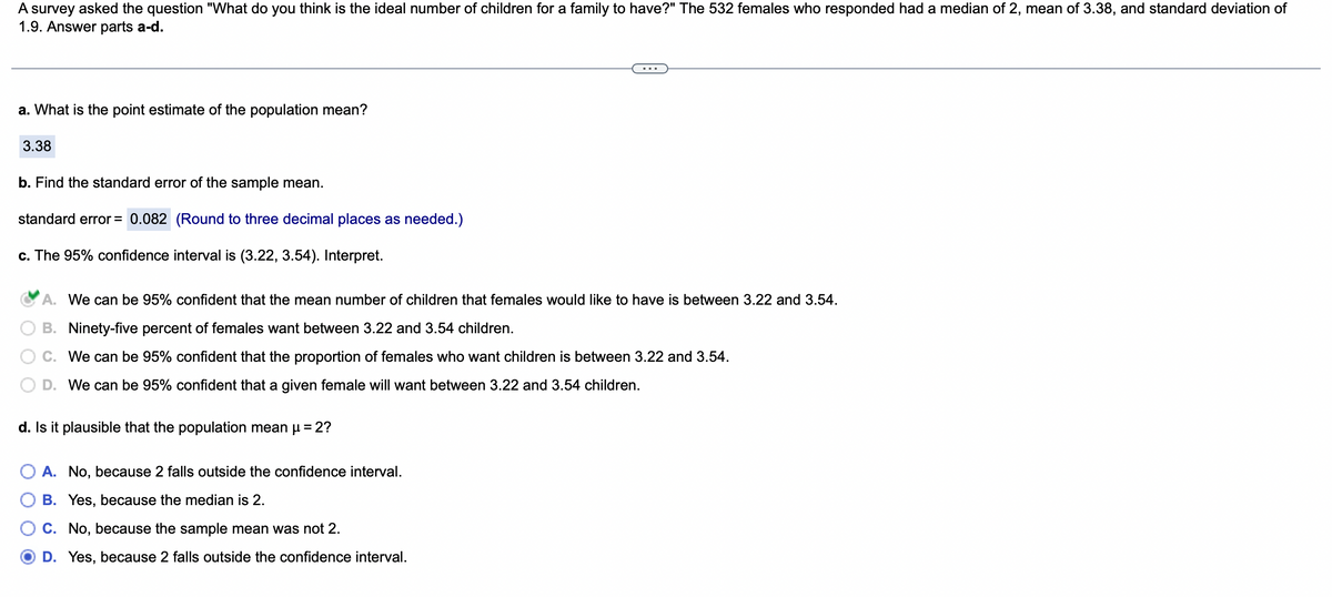 A survey asked the question "What do you think is the ideal number of children for a family to have?" The 532 females who responded had a median of 2, mean of 3.38, and standard deviation of
1.9. Answer parts a-d.
a. What is the point estimate of the population mean?
3.38
b. Find the standard error of the sample mean.
standard error = 0.082 (Round to three decimal places as needed.)
c. The 95% confidence interval is (3.22, 3.54). Interpret.
A. We can be 95% confident that the mean number of children that females would like to have is between 3.22 and 3.54.
B. Ninety-five percent of females want between 3.22 and 3.54 children.
C. We can be 95% confident that the proportion of females who want children is between 3.22 and 3.54.
D. We can be 95% confident that a given female will want between 3.22 and 3.54 children.
d. Is it plausible that the population mean μ = 2?
A. No, because 2 falls outside the confidence interval.
B. Yes, because the median is 2.
C. No, because the sample mean was not 2.
D. Yes, because 2 falls outside the confidence interval.
