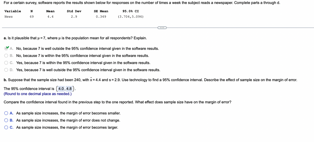 For a certain survey, software reports the results shown below for responses on the number of times a week the subject reads a newspaper. Complete parts a through d.
N
69
95.0% CI
(3.704,5.096)
Variable
News
Mean
4.4
Std Dev
2.9
SE Mean
0.349
a. Is it plausible that µ = 7, where μ is the population mean for all respondents? Explain.
A. No, because 7 is well outside the 95% confidence interval given in the software results.
B. No, because 7 is within the 95% confidence interval given in the software results.
Yes, because 7 is within the 95% confidence interval given in the software results.
D. Yes, because 7 is well outside the 95% confidence interval given in the software results.
b. Suppose that the sample size had been 240, with x = 4.4 and s= 2.9. Use technology to find a 95% confidence interval. Describe the effect of sample size on the margin of error.
The 95% confidence interval is (4.0, 4.8).
(Round to one decimal place as needed.)
Compare the confidence interval found in the previous step to the one reported. What effect does sample size have on the margin of error?
A. As sample size increases, the margin of error becomes smaller.
B. As sample size increases, the margin of error does not change.
C. As sample size increases, the margin of error becomes larger.
