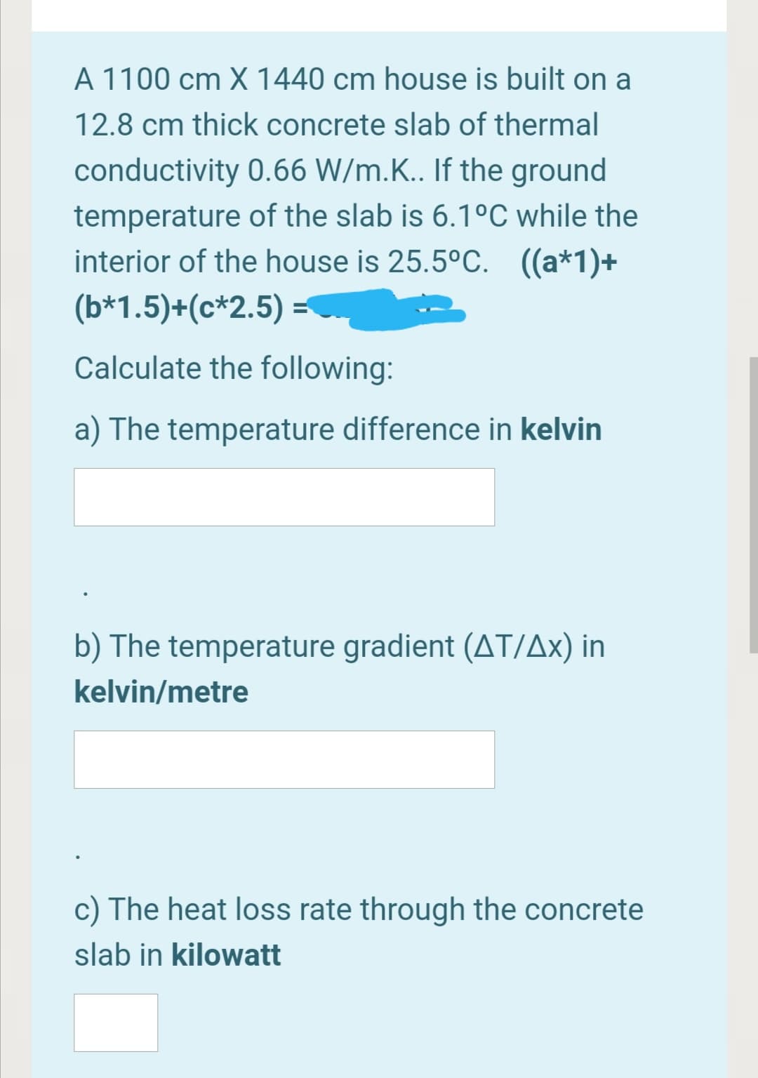 A 1100 cm X 1440 cm house is built on a
12.8 cm thick concrete slab of thermal
conductivity 0.66 W/m.K.. If the ground
temperature of the slab is 6.1°C while the
interior of the house is 25.5°C. ((a*1)+
(b*1.5)+(c*2.5) =
Calculate the following:
a) The temperature difference in kelvin
b) The temperature gradient (AT/Ax) in
kelvin/metre
c) The heat loss rate through the concrete
slab in kilowatt

