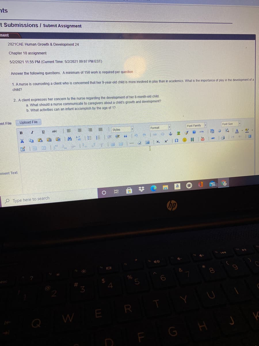 nts
t Submissions / Submit Assignment
ment
2021CAE Human Growth & Development 24
Chapter 10 assignment
5/2/2021 11:55 PM (Current Time: 5/2/2021 09:07 PM EST)
Answer the following questions. A minimum of 150 work is required per question
1. A nurse is counseling a client who is concerned that her 9-year-old child is more involved in play than in academics. What is the importance of play in the development of a
child?
2. A client expresses her concern to the nurse regarding the development of her 8-month-old child.
a. What should a nurse communicate to caregivers about a child's growth and development?
b. What activities can an infant accomplish by the age of 1?
ent File
Upload File
ARE
Styles
Format
Font Family
Font Size
A
x'
I.
nment Text
99
O Type here to search
hp
W
E R
G
H
