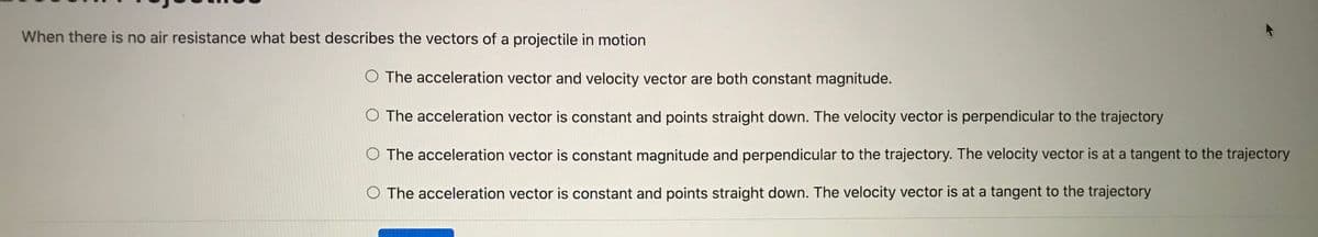When there is no air resistance what best describes the vectors of a projectile in motion
O The acceleration vector and velocity vector are both constant magnitude.
The acceleration vector is constant and points straight down. The velocity vector is perpendicular to the trajectory
O The acceleration vector is constant magnitude and perpendicular to the trajectory. The velocity vector is at a tangent to the trajectory
O The acceleration vector is constant and points straight down. The velocity vector is at a tangent to the trajectory
