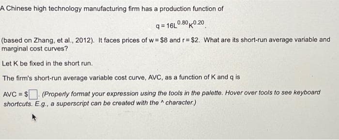 A Chinese high technology manufacturing firm has a production function of
q=16L0.80K0.20
(based on Zhang, et al., 2012). It faces prices of w= $8 and r= $2. What are its short-run average variable and
marginal cost curves?
Let K be fixed in the short run.
The firm's short-run average variable cost curve, AVC, as a function of K and q is
AVC=$. (Properly format your expression using the tools in the palette. Hover over tools to see keyboard
shortcuts. E.g., a superscript can be created with the character.)
A