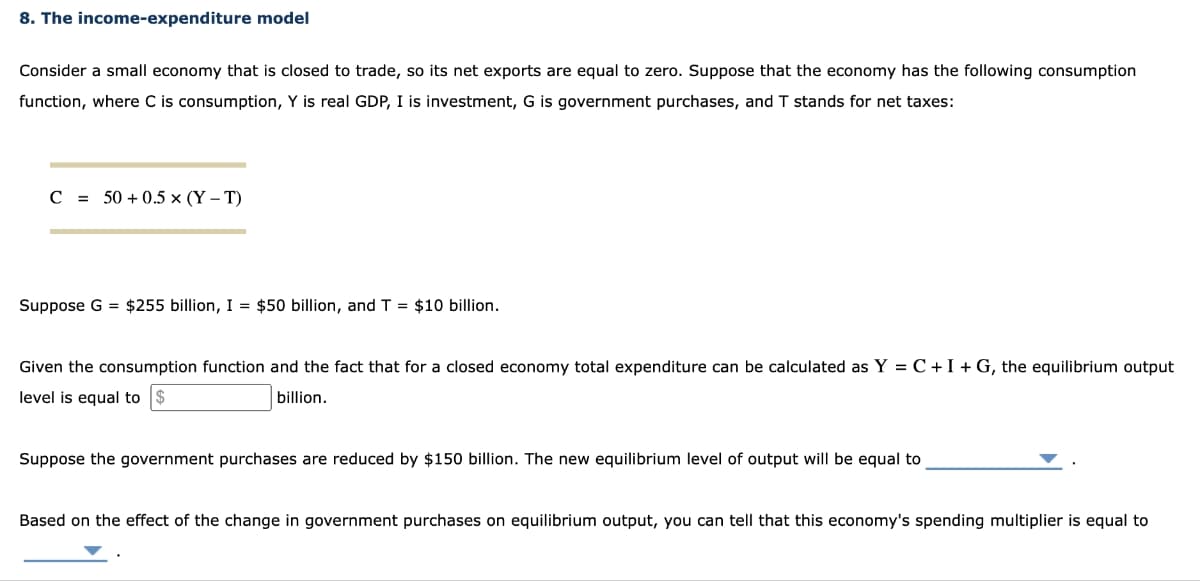 8. The income-expenditure model
Consider a small economy that is closed to trade, so its net exports are equal to zero. Suppose that the economy has the following consumption
function, where C is consumption, Y is real GDP, I is investment, G is government purchases, and T stands for net taxes:
C = 50+ 0.5 x (Y-T)
Suppose G = $255 billion, I = $50 billion, and T = $10 billion.
Given the consumption function and the fact that for a closed economy total expenditure can be calculated as Y = C + I + G, the equilibrium output
level is equal to
billion.
Suppose the government purchases are reduced by $150 billion. The new equilibrium level of output will be equal to
Based on the effect of the change in government purchases on equilibrium output, you can tell that this economy's spending multiplier is equal to