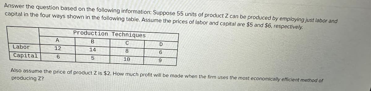 Answer the question based on the following information: Suppose 55 units of product Z can be produced by employing just labor and
capital in the four ways shown in the following table. Assume the prices of labor and capital are $5 and $6, respectively.
Labor
Capital
A
12
6
Production Techniques
B
C
14
8
5
10
D
6
9
Also assume the price of product Z is $2. How much profit will be made when the firm uses the most economically efficient method of
producing Z?