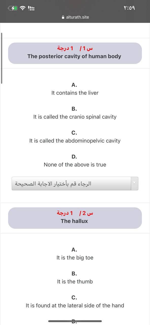 Y:09
A alturath.site
1 درجة
/1 w
The posterior cavity of human body
A.
It contains the liver
В.
It is called the cranio spinal cavity
С.
It is called the abdominopelvic cavity
D.
None of the above is true
الرجاء قم بأختيار الاجابة الصحيحة
س 2/ 1 درجة
The hallux
A.
It is the big toe
В.
It is the thumb
С.
It is found at the lateral side of the hand
