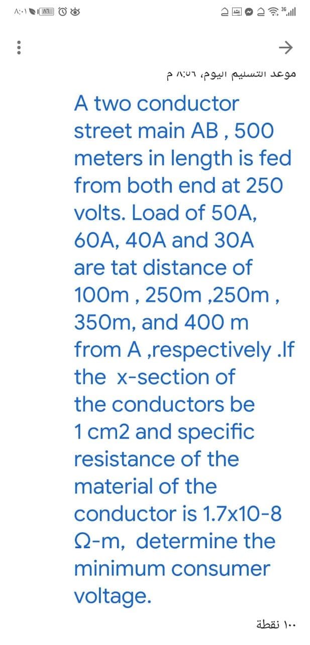 ->
موعد التسلیم اليوم، 01 م
A two conductor
street main AB , 500
meters in length is fed
from both end at 250
volts. Load of 50A,
60A, 40A and 30A
are tat distance of
100m , 250m ,250m,
350m, and 400 m
from A ,respectively .lf
the x-section of
the conductors be
1 cm2 and specific
resistance of the
material of the
conductor is 1.7x10-8
Q-m, determine the
minimum consumer
voltage.
äbäi 1..
