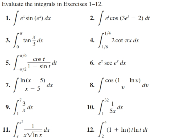 Evaluate the integrals in Exercises 1–12.
1. /e'sin e')
'cos (3e' – 2) dt
e*sin (e*) dx
2.
-1/4
TT
3.
4.
2 cot пx dx
tan dx
1/6
cos t
- dt
5.
6. e* sec e" dx
1 – sin t
7. /
` In (x
cos (1 – Inv)
8.
5)
dx
dv
~ 32
dx
5x
9.
dx
10.
11. Viax
dx
xVIn x
12.
(1 + Int)tlnt dt
