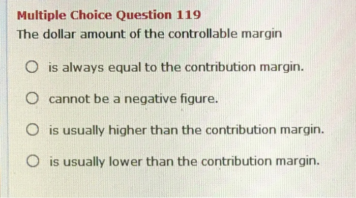 Multiple Choice Question 119
The dollar amount of the controllable margin
O is always equal to the contribution margin.
cannot be a negative figure.
O is usually higher than the contribution margin.
is usually lower than the contribution margin.