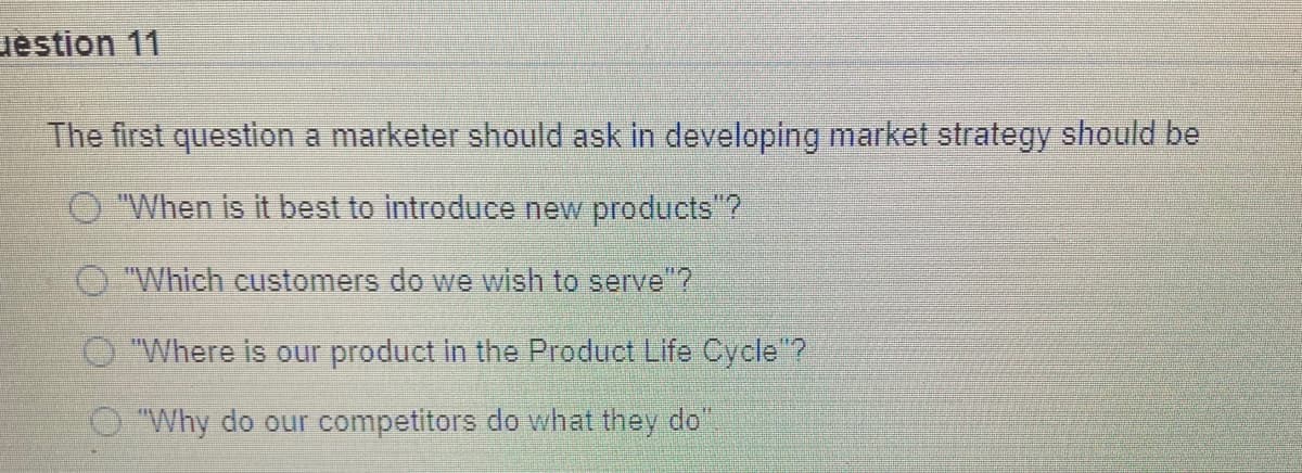 uestion 11
The first question a marketer should ask in developing market strategy should be
O "When is it best to introduce new products"?
"Which customers do we wish to serve"?
"Where is our product in the Product Life Cycle"?
O "Why do our competitors do what they do"
