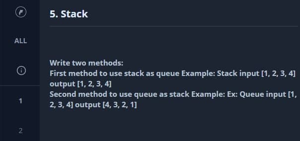 5. Stack
ALL
Write two methods:
First method to use stack as queue Example: Stack input [1, 2, 3, 4]
output [1, 2, 3, 4]
Second method to use queue as stack Example: Ex: Queue input [1,
2, 3, 4] output [4, 3, 2, 1]
2.

