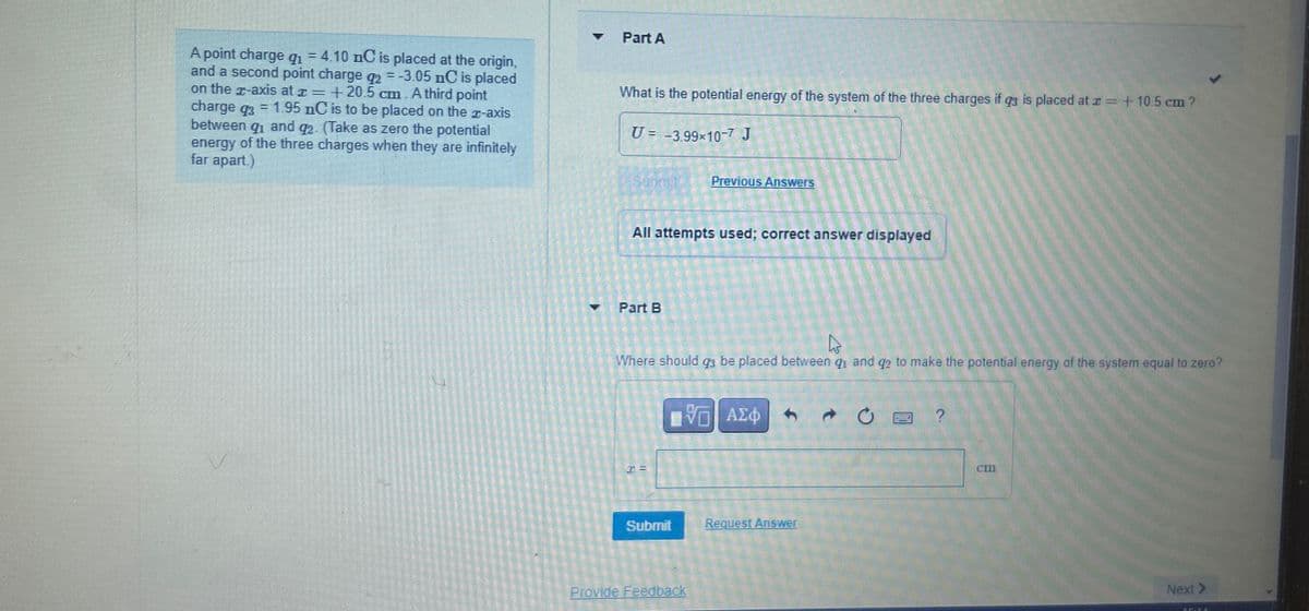A point charge q₁ = 4.10 nC is placed at the origin,
and a second point charge q2 = -3.05 nC is placed
on the z-axis at +20.5 cm. A third point
=
charge q3
1.95 nC is to be placed on the x-axis
between q₁ and q2. (Take as zero the potential
energy of the three charges when they are infinitely
far apart.)
4
Part A
What is the potential energy of the system of the three charges if q3 is placed at = +10.5 cm ?
U= -3.99×10-7 J
Previous Answers
All attempts used; correct answer displayed
Part B
Where should qз be placed between q₁ and q2 to make the potential energy of the system equal to zero?
ΜΕ ΑΣΦ
0
?
I =
Submit
Request Answer
Provide Feedback
cm
Next >