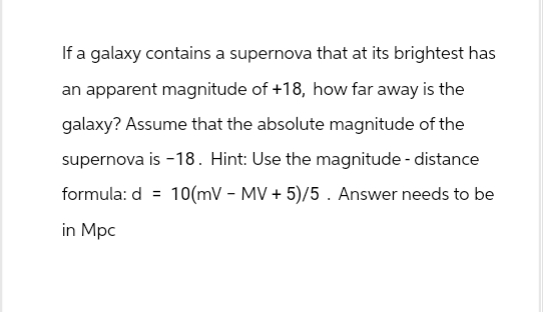 If a galaxy contains a supernova that at its brightest has
an apparent magnitude of +18, how far away is the
galaxy? Assume that the absolute magnitude of the
supernova is -18. Hint: Use the magnitude - distance
formula: d 10(mV - MV + 5)/5. Answer needs to be
in Mpc