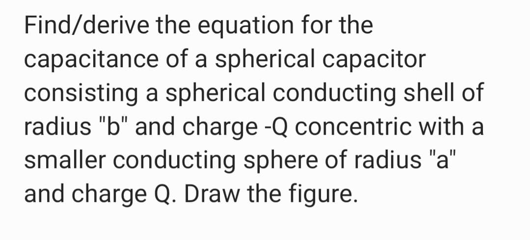 Find/derive the equation for the
capacitance of a spherical capacitor
consisting a spherical conducting shell of
radius "b" and charge -Q concentric with a
smaller conducting sphere of radius "a"
and charge Q. Draw the figure.
