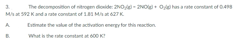 3.
The decomposition of nitrogen dioxide: 2NO2(g) = 2NO(g) + O2(g) has a rate constant of 0.498
M/s at 592 K and a rate constant of 1.81 M/s at 627 K.
А.
Estimate the value of the activation energy for this reaction.
В.
What is the rate constant at 600 K?
