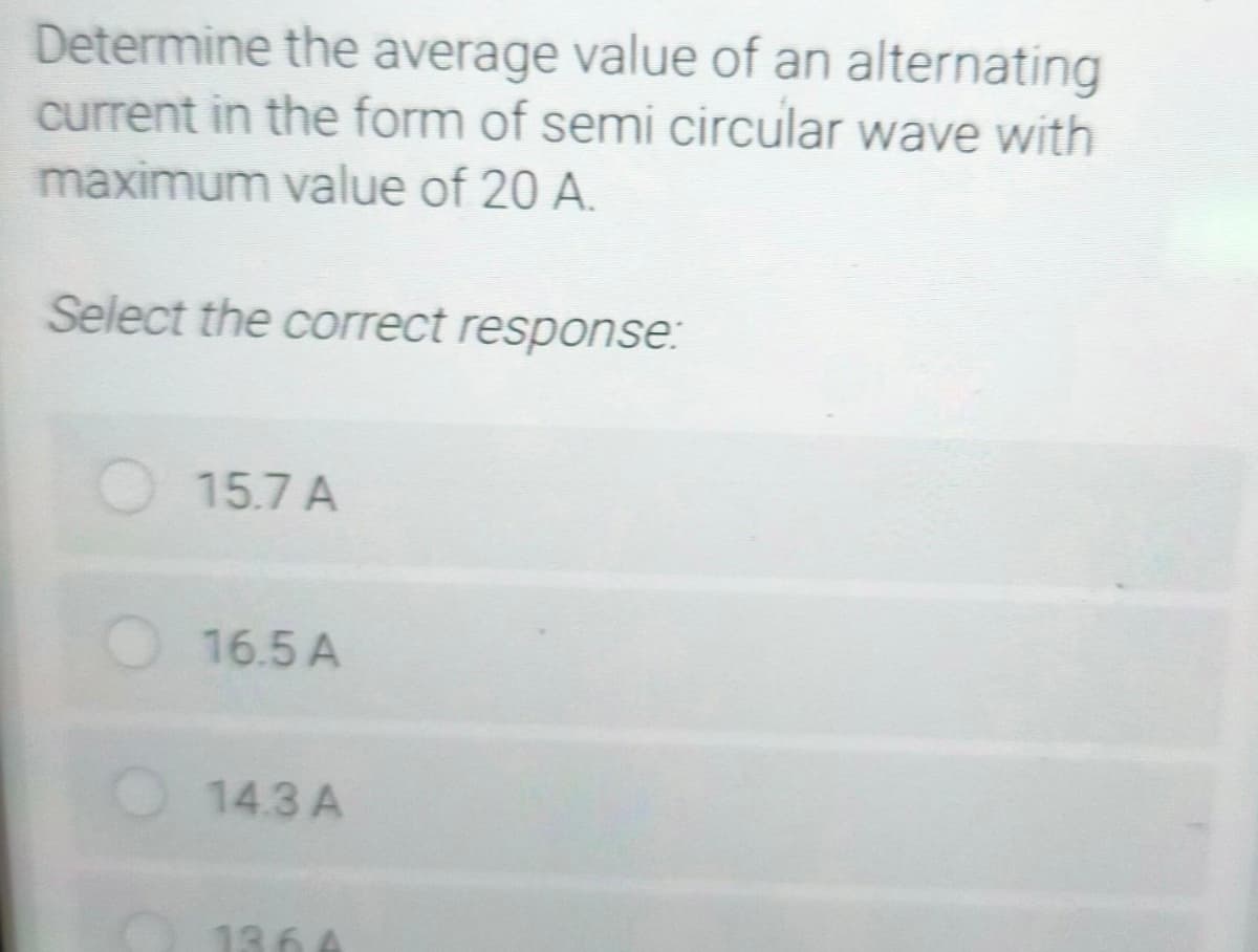 Determine the average value of an alternating
current in the form of semi circular wave with
maximum value of 20 A.
Select the correct response:
15.7 A
16.5 A
14.3 A
136 A