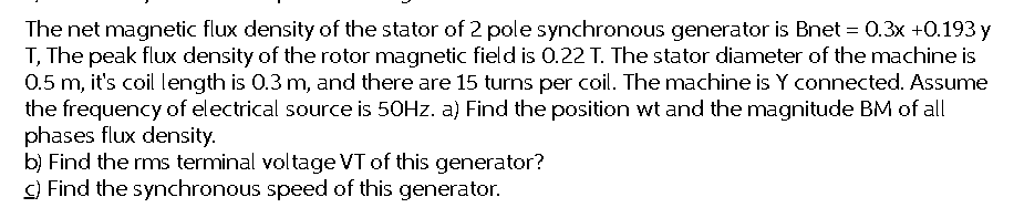The net magnetic flux density of the stator of 2 pole synchronous generator is Bnet = 0.3x +0.193 y
T, The peak flux density of the rotor magnetic field is 0.22 T. The stator diameter of the machine is
0.5 m, it's coil length is 0.3 m, and there are 15 turns per coil. The machine is Y connected. Assume
the frequency of electrical source is 50Hz. a) Find the position wt and the magnitude BM of all
phases flux density.
b) Find the rms terminal voltage VT of this generator?
c) Find the synchronous speed of this generator.