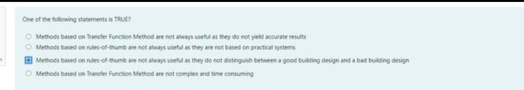 One of the following statements is TRUE?
O Methods based on Transfer Function Method are not always useful as they do not yield accurate results
O Methods based on rules-of-thumb are not always useful as they are not based on practical systems
7
Methods based on rules-of-thumb are not always useful as they do not distinguish between a good building design and a bad building design
O Methods based on Transfer Function Method are not complex and time consuming