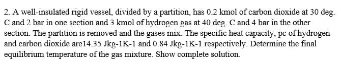 2. A well-insulated rigid vessel, divided by a partition, has 0.2 kmol of carbon dioxide at 30 deg.
C and 2 bar in one section and 3 kmol of hydrogen gas at 40 deg. C and 4 bar in the other
section. The partition is removed and the gases mix. The specific heat capacity, pc of hydrogen
and carbon dioxide are14.35 Jkg-1K-1 and 0.84 Jkg-1K-1 respectively. Determine the final
equilibrium temperature of the gas mixture. Show complete solution.
