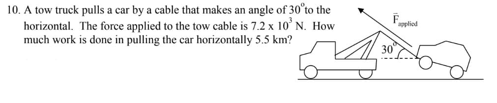 10. A tow truck pulls a car by a cable that makes an angle of 30 to the
horizontal. The force applied to the tow cable is 7.2 x 10³ N. How
much work is done in pulling the car horizontally 5.5 km?
F
30
applied