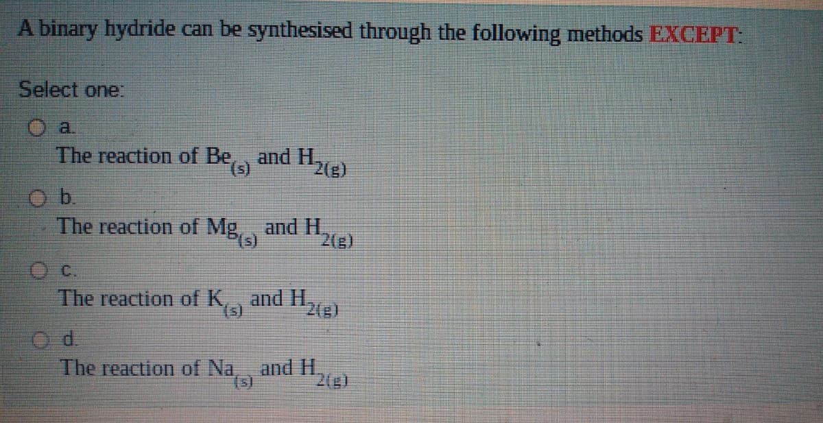 A binary hydride can be synthesised through the following methods EXCEPT:
Select one:
a.
The reaction of Bea
and H2e)
The reaction of Mg,, and H.
2(g)
The reaction of K,, and H,
2(s)
(s)
O d.
The reaction of Na, and I1.
(s)
