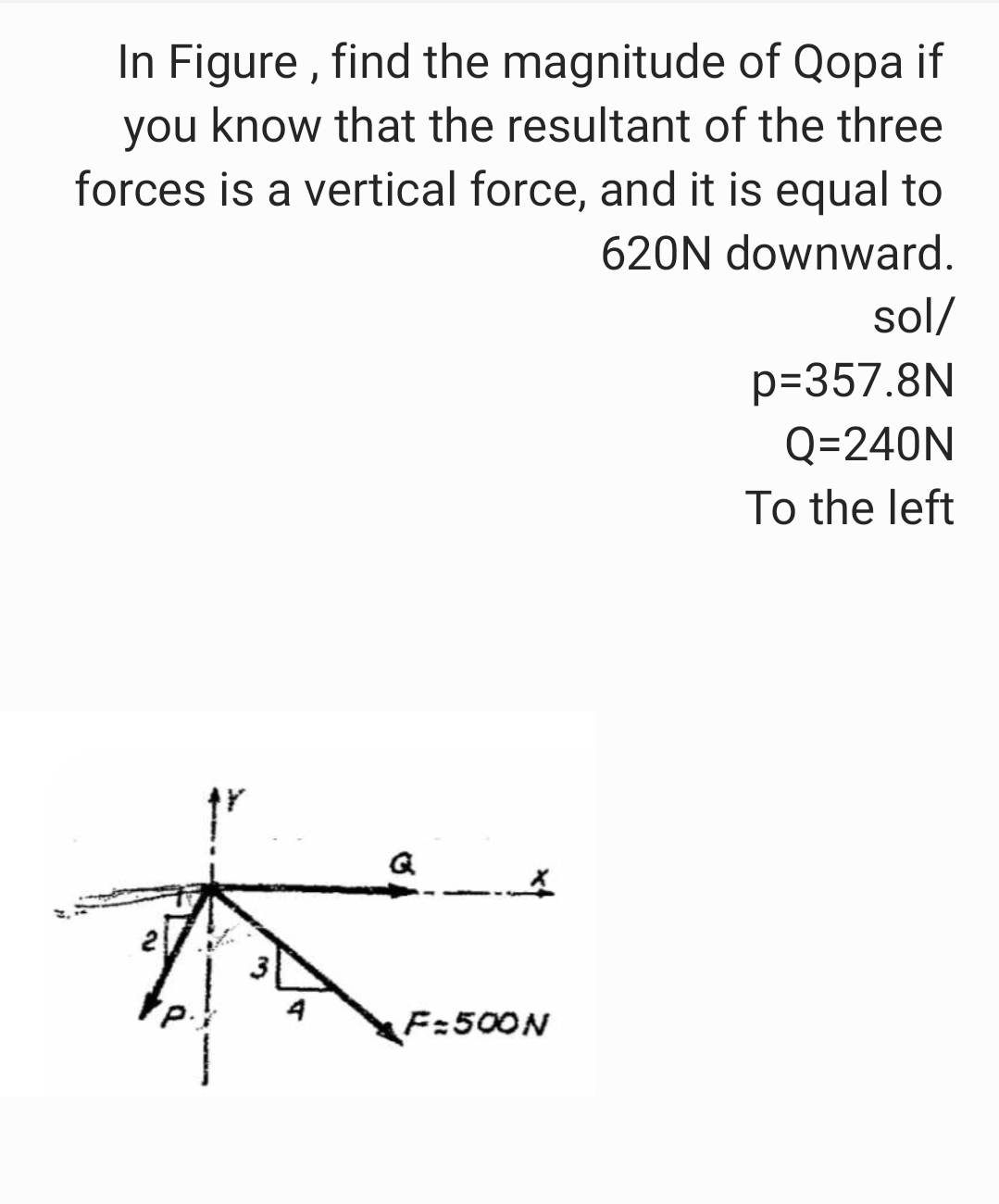 In Figure, find the magnitude of Qopa if
you know that the resultant of the three
forces is a vertical force, and it is equal to
620N downward.
sol/
p=357.8N
Q=240N
To the left
Q
K
4
2
F=500N