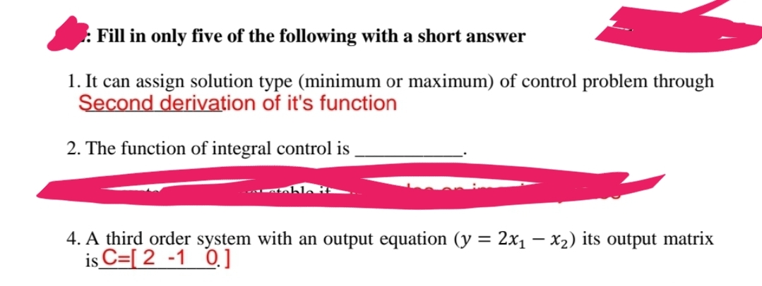 : Fill in only five of the following with a short answer
1. It can assign solution type (minimum or maximum) of control problem through
Second derivation of it's function
2. The function of integral control is
4. A third order system with an output equation (y = 2x₁ - x₂) its output matrix
is C=[ 2-1 0.]