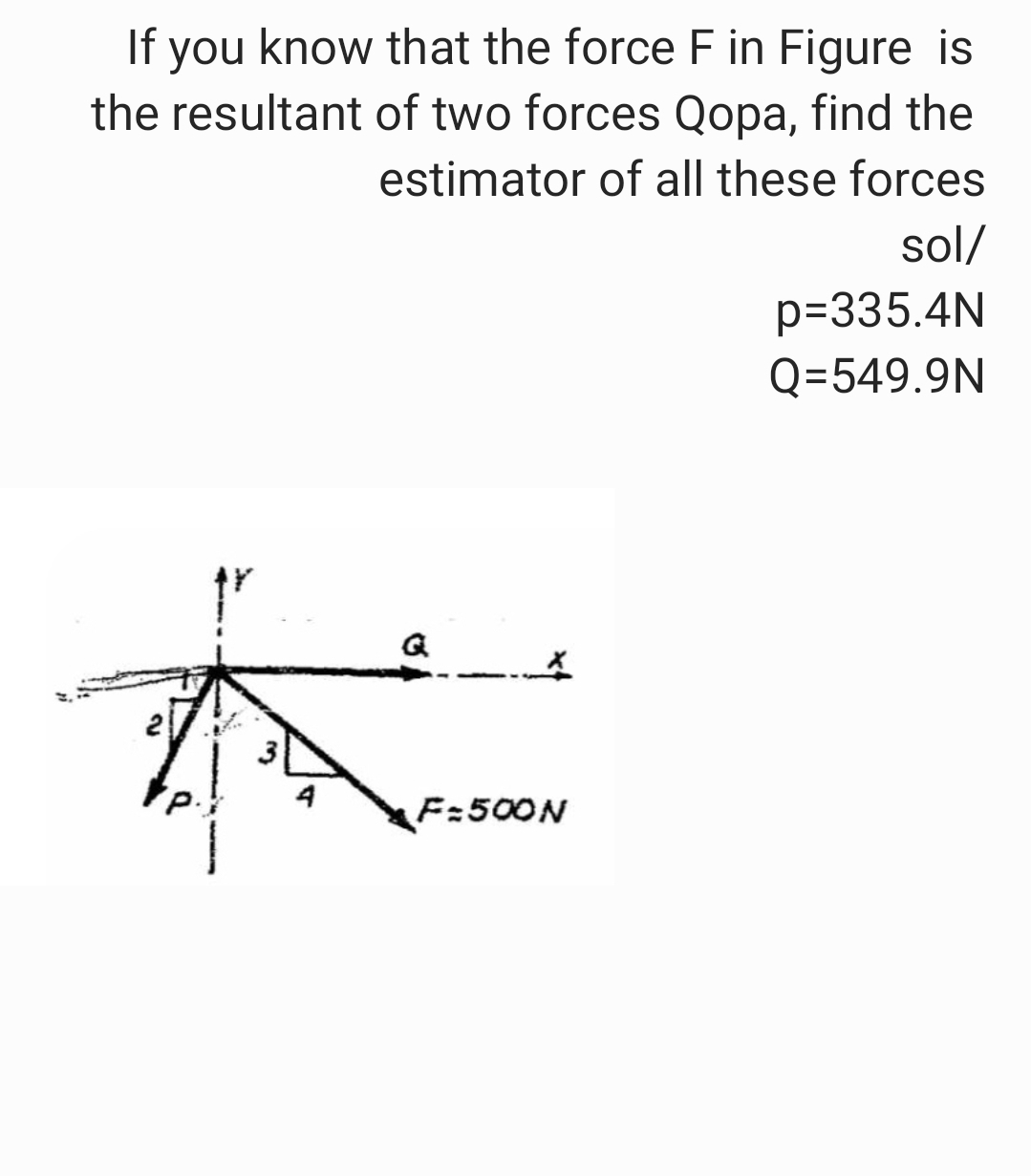 If you know that the force F in Figure is
the resultant of two forces Qopa, find the
estimator of all these forces
sol/
A
4
2
F=500N
p=335.4N
Q=549.9N