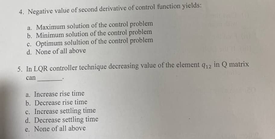4. Negative value of second derivative of control function yields:
a. Maximum solution of the control problem
b. Minimum solution of the control problem
c. Optimum solultion of the control problem
d. None of all above
5. In LQR controller technique decreasing value of the element 912 in Q matrix
can
a. Increase rise time
b. Decrease rise time
c. Increase settling time
d. Decrease settling time
e. None of all above