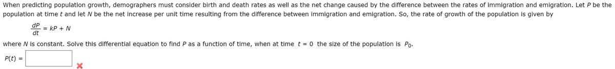 When predicting population growth, demographers must consider birth and death rates as well as the net change caused by the difference between the rates of immigration and emigration. Let P be the
population at time t and let N be the net increase per unit time resulting from the difference between immigration and emigration. So, the rate of growth of the population is given by
dP
= kP + N
dt
where N is constant. Solve this differential equation to find P as a function of time, when at time t = 0 the size of the population is Po.
P(t) =
