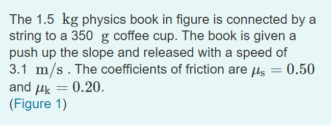 The 1.5 kg physics book in figure is connected by a
string to a 350 g coffee cup. The book is given a
push up the slope and released with a speed of
3.1 m/s. The coefficients of friction are us
and uk
0.50
= 0.20.
(Figure 1)
