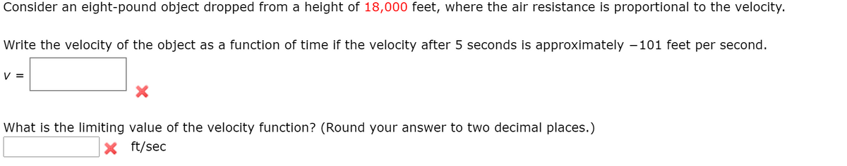 Consider an eight-pound object dropped from a height of 18,000 feet, where the air resistance is proportional to the velocity.
Write the velocity of the object as a function of time if the velocity after 5 seconds is approximately –101 feet per second.
V =
What is the limiting value of the velocity function? (Round your answer to two decimal places.)
ft/sec
