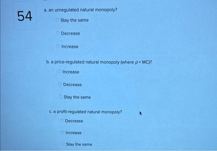 54
a. an unregulated natural monopoly?
Stay the same
Decrease
Increase
b. a price-regulated natural monopoly (where p = MC)?
Increase
Decrease
Stay the same.
c. a profit-regulated natural monopoly?
Decrease
Increase
Stay the same