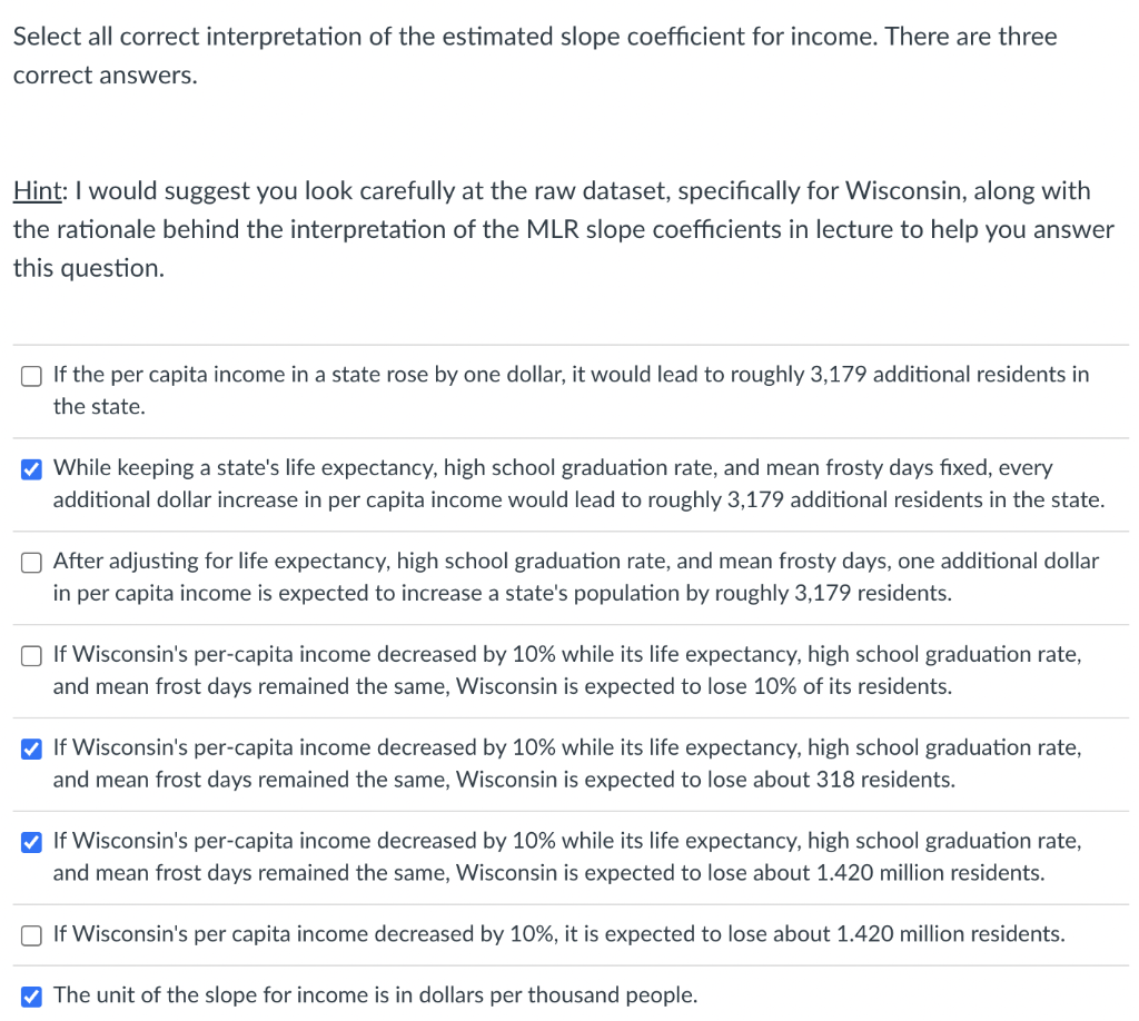 Select all correct interpretation of the estimated slope coefficient for income. There are three
correct answers.
Hint: I would suggest you look carefully at the raw dataset, specifically for Wisconsin, along with
the rationale behind the interpretation of the MLR slope coefficients in lecture to help you answer
this question.
O If the per capita income in a state rose by one dollar, it would lead to roughly 3,179 additional residents in
the state.
V While keeping a state's life expectancy, high school graduation rate, and mean frosty days fixed, every
additional dollar increase in per capita income would lead to roughly 3,179 additional residents in the state.
O After adjusting for life expectancy, high school graduation rate, and mean frosty days, one additional dollar
in per capita income is expected to increase a state's population by roughly 3,179 residents.
O If Wisconsin's per-capita income decreased by 10% while its life expectancy, high school graduation rate,
and mean frost days remained the same, Wisconsin is expected to lose 10% of its residents.
V If Wisconsin's per-capita income decreased by 10% while its life expectancy, high school graduation rate,
and mean frost days remained the same, Wisconsin is expected to lose about 318 residents.
V If Wisconsin's per-capita income decreased by 10% while its life expectancy, high school graduation rate,
and mean frost days remained the same, Wisconsin is expected to lose about 1.420 million residents.
O If Wisconsin's per capita income decreased by 10%, it is expected to lose about 1.420 million residents.
V The unit of the slope for income is in dollars per thousand people.
